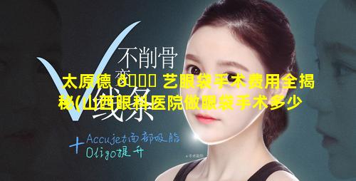 太原德 🍀 艺眼袋手术费用全揭秘(山西眼科医院做眼袋手术多少钱)